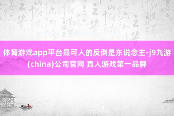 体育游戏app平台最可人的反倒是东说念主-j9九游(china)公司官网 真人游戏第一品牌