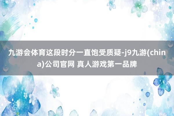 九游会体育这段时分一直饱受质疑-j9九游(china)公司官网 真人游戏第一品牌