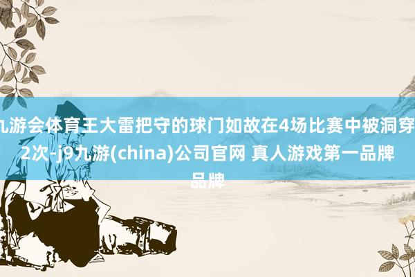 九游会体育王大雷把守的球门如故在4场比赛中被洞穿12次-j9九游(china)公司官网 真人游戏第一品牌