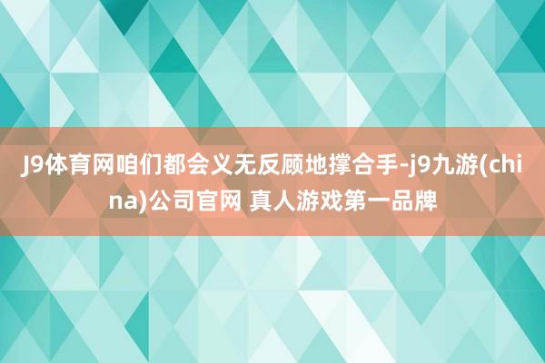 J9体育网咱们都会义无反顾地撑合手-j9九游(china)公司官网 真人游戏第一品牌