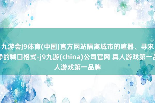 九游会j9体育(中国)官方网站隔离城市的喧嚣、寻求宁静的糊口格式-j9九游(china)公司官网 真人游戏第一品牌