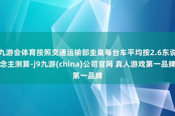 九游会体育按照交通运输部圭臬每台车平均按2.6东说念主测算-j9九游(china)公司官网 真人游戏第一品牌