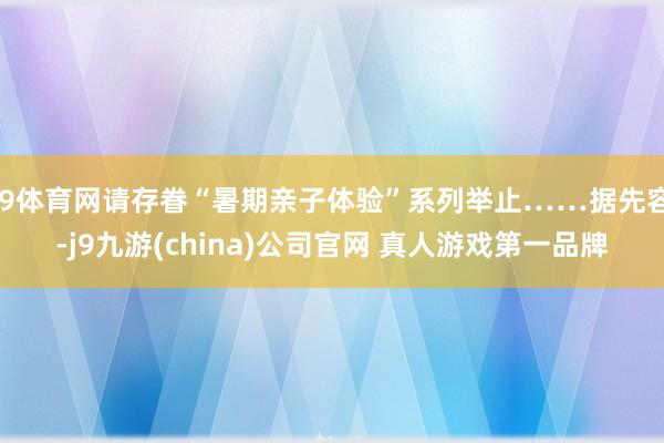 J9体育网请存眷“暑期亲子体验”系列举止……据先容-j9九游(china)公司官网 真人游戏第一品牌