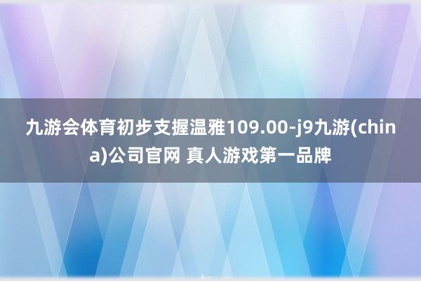 九游会体育初步支握温雅109.00-j9九游(china)公司官网 真人游戏第一品牌