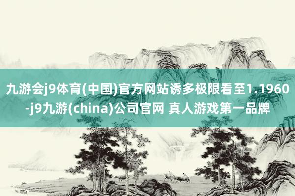 九游会j9体育(中国)官方网站诱多极限看至1.1960-j9九游(china)公司官网 真人游戏第一品牌