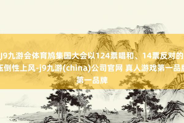 J9九游会体育鸠集国大会以124票唱和、14票反对的压倒性上风-j9九游(china)公司官网 真人游戏第一品牌