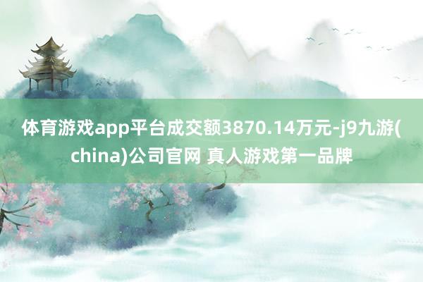 体育游戏app平台成交额3870.14万元-j9九游(china)公司官网 真人游戏第一品牌