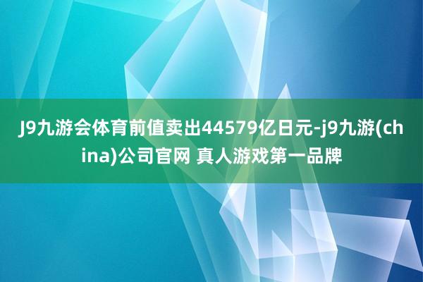 J9九游会体育前值卖出44579亿日元-j9九游(china)公司官网 真人游戏第一品牌