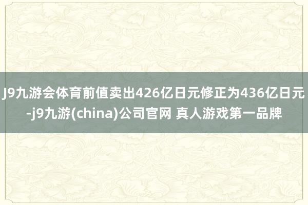 J9九游会体育前值卖出426亿日元修正为436亿日元-j9九游(china)公司官网 真人游戏第一品牌