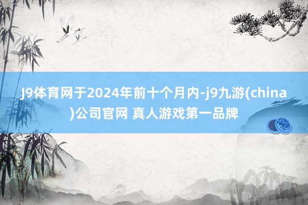 J9体育网于2024年前十个月内-j9九游(china)公司官网 真人游戏第一品牌