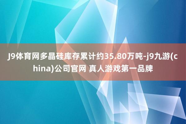 J9体育网多晶硅库存累计约35.80万吨-j9九游(china)公司官网 真人游戏第一品牌