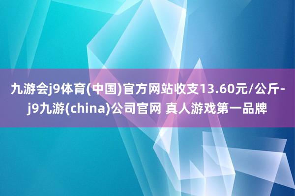 九游会j9体育(中国)官方网站收支13.60元/公斤-j9九游(china)公司官网 真人游戏第一品牌