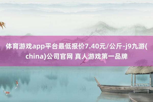 体育游戏app平台最低报价7.40元/公斤-j9九游(china)公司官网 真人游戏第一品牌