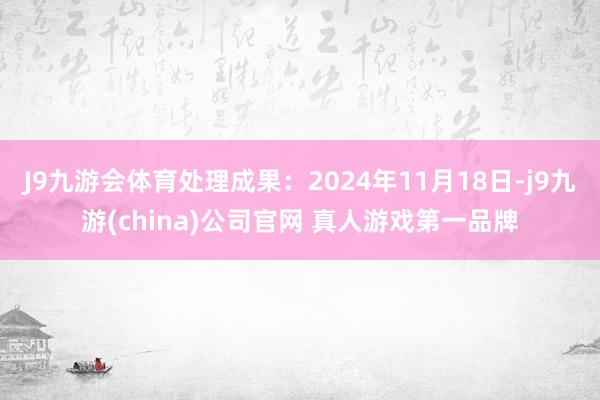 J9九游会体育处理成果：2024年11月18日-j9九游(china)公司官网 真人游戏第一品牌