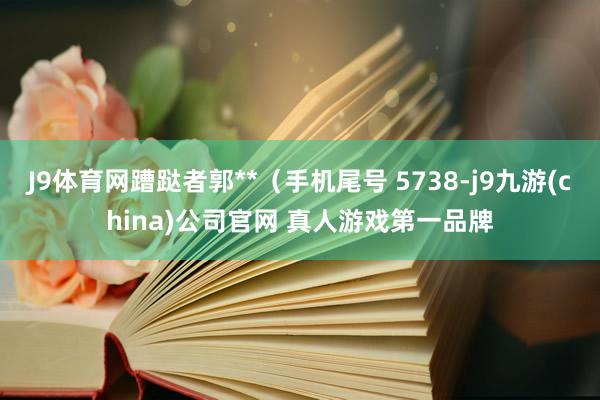 J9体育网蹧跶者郭**（手机尾号 5738-j9九游(china)公司官网 真人游戏第一品牌