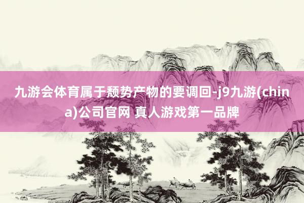 九游会体育属于颓势产物的要调回-j9九游(china)公司官网 真人游戏第一品牌