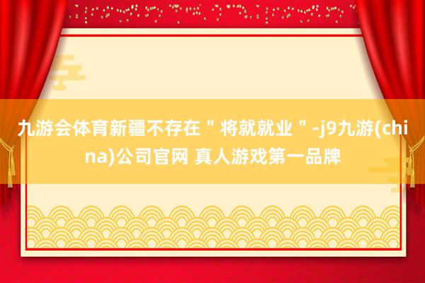 九游会体育新疆不存在＂将就就业＂-j9九游(china)公司官网 真人游戏第一品牌