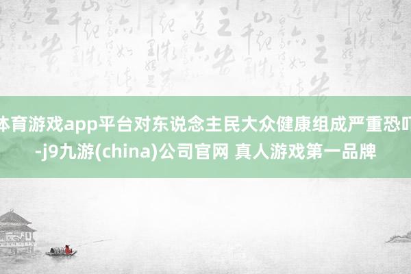 体育游戏app平台对东说念主民大众健康组成严重恐吓-j9九游(china)公司官网 真人游戏第一品牌