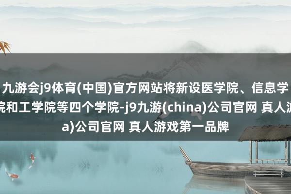 九游会j9体育(中国)官方网站将新设医学院、信息学院、诡计学院和工学院等四个学院-j9九游(china)公司官网 真人游戏第一品牌