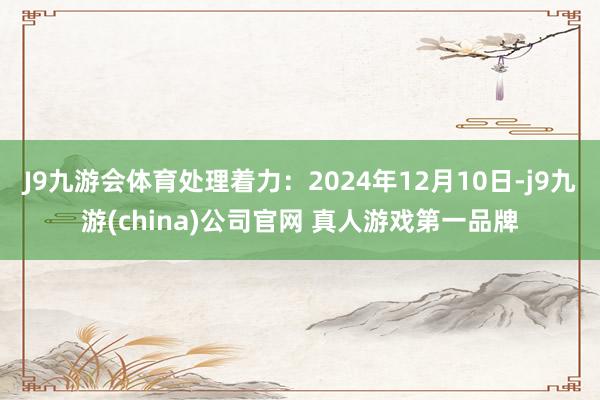 J9九游会体育处理着力：2024年12月10日-j9九游(china)公司官网 真人游戏第一品牌