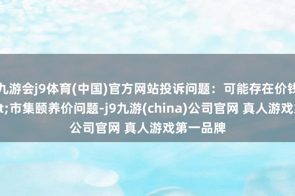 九游会j9体育(中国)官方网站投诉问题：可能存在价钱投诉->市集颐养价问题-j9九游(china)公司官网 真人游戏第一品牌