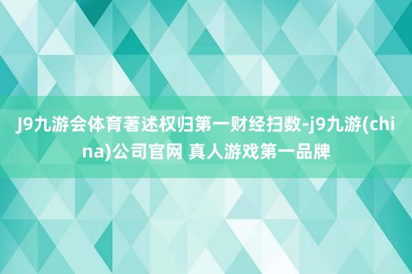 J9九游会体育著述权归第一财经扫数-j9九游(china)公司官网 真人游戏第一品牌